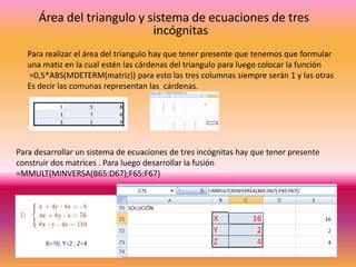 Área del triangulo y sistema de ecuaciones de tres
incógnitas
Para realizar el área del triangulo hay que tener presente que tenemos que formular
una matiz en la cual estén las cárdenas del triangulo para luego colocar la función
=0,5*ABS(MDETERM(matriz)) para esto las tres columnas siempre serán 1 y las otras
Es decir las comunas representan las cárdenas.

Para desarrollar un sistema de ecuaciones de tres incógnitas hay que tener presente
construir dos matrices . Para luego desarrollar la fusión
=MMULT(MINVERSA(B65:D67);F65:F67)

 