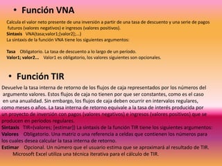 • Función VNA
Calcula el valor neto presente de una inversión a partir de una tasa de descuento y una serie de pagos
futuros (valores negativos) e ingresos (valores positivos).
Sintaxis VNA(tasa;valor1;[valor2];...)
La sintaxis de la función VNA tiene los siguientes argumentos:
Tasa Obligatorio. La tasa de descuento a lo largo de un período.
Valor1; valor2... Valor1 es obligatorio, los valores siguientes son opcionales.

• Función TIR
Devuelve la tasa interna de retorno de los flujos de caja representados por los números del
argumento valores. Estos flujos de caja no tienen por que ser constantes, como es el caso
en una anualidad. Sin embargo, los flujos de caja deben ocurrir en intervalos regulares,
como meses o años. La tasa interna de retorno equivale a la tasa de interés producida por
un proyecto de inversión con pagos (valores negativos) e ingresos (valores positivos) que se
producen en períodos regulares.
Sintaxis TIR=(valores; [estimar]) La sintaxis de la función TIR tiene los siguientes argumentos:
Valores Obligatorio. Una matriz o una referencia a celdas que contienen los números para
los cuales desea calcular la tasa interna de retorno.
Estimar Opcional. Un número que el usuario estima que se aproximará al resultado de TIR.
Microsoft Excel utiliza una técnica iterativa para el cálculo de TIR.

 