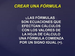 CREAR UNA FÓRMULA
LAS FÓRMULAS
SON ECUACIONES QUE
EFECTÚAN CÁLCULOS
CON LOS VALORES DE
LA HOJA DE CÁLCULO
UNA FÓRMULA COMIENZA
POR UN SIGNO IGUAL (=).


 