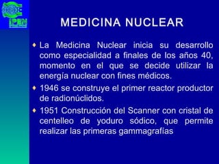 MEDICINA NUCLEAR La Medicina Nuclear inicia su desarrollo como especialidad a finales de los años 40, momento en el que se decide utilizar la energía nuclear con fines médicos.  1946 se construye el primer reactor productor de radionúclidos.  1951 Construcción del Scanner con cristal de centelleo de yoduro sódico, que permite realizar las primeras gammagrafías  