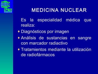 MEDICINA NUCLEAR Es la especialidad médica que realiza: Diagnósticos por imagen Análisis de sustancias en sangre con marcador radiactivo Tratamientos mediante la utilización de radiofármacos 