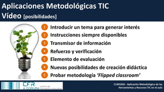 Aplicaciones Metodológicas TIC
Vídeo [posibilidades]
C1401026 - Aplicación Metodológica de las
Herramientas y Recursos TIC en el aula
Transmisor de información
Introducir un tema para generar interés
Instrucciones siempre disponibles
1
2
3
4 Refuerzo y verificación
5 Elemento de evaluación
4 Nuevas posibilidades de creación didáctica
5 Probar metodología ‘Flipped classroom’
 
