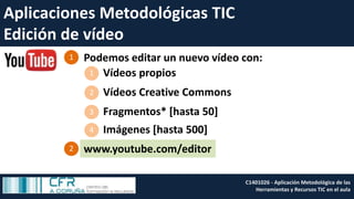 Aplicaciones Metodológicas TIC
Edición de vídeo
Podemos editar un nuevo vídeo con:1
2
Fragmentos* [hasta 50]
Vídeos propios1
Vídeos Creative Commons2
3
Imágenes [hasta 500]4
www.youtube.com/editor
C1401026 - Aplicación Metodológica de las
Herramientas y Recursos TIC en el aula
 