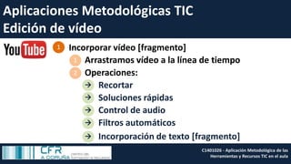 Aplicaciones Metodológicas TIC
Edición de vídeo
Incorporar vídeo [fragmento]1
Arrastramos vídeo a la línea de tiempo1
Operaciones:2
Recortar
Soluciones rápidas
Control de audio



Filtros automáticos
Incorporación de texto [fragmento]
C1401026 - Aplicación Metodológica de las
Herramientas y Recursos TIC en el aula
 