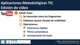 Aplicaciones Metodológicas TIC
Edición de vídeo
Añadir fotos2
Se intercalan entre los fragmentos1
Operaciones:3
Soluciones rápidas
Filtros automáticos
Incorporación de texto



Podemos ajustar tiempo de visibilidad2
C1401026 - Aplicación Metodológica de las
Herramientas y Recursos TIC en el aula
 
