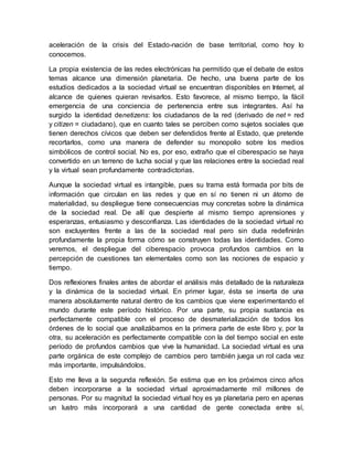 aceleración de la crisis del Estado-nación de base territorial, como hoy lo
conocemos.
La propia existencia de las redes electrónicas ha permitido que el debate de estos
temas alcance una dimensión planetaria. De hecho, una buena parte de los
estudios dedicados a la sociedad virtual se encuentran disponibles en Internet, al
alcance de quienes quieran revisarlos. Esto favorece, al mismo tiempo, la fácil
emergencia de una conciencia de pertenencia entre sus integrantes. Así ha
surgido la identidad denetizens: los ciudadanos de la red (derivado de net = red
y citizen = ciudadano), que en cuanto tales se perciben como sujetos sociales que
tienen derechos cívicos que deben ser defendidos frente al Estado, que pretende
recortarlos, como una manera de defender su monopolio sobre los medios
simbólicos de control social. No es, por eso, extraño que el ciberespacio se haya
convertido en un terreno de lucha social y que las relaciones entre la sociedad real
y la virtual sean profundamente contradictorias.
Aunque la sociedad virtual es intangible, pues su trama está formada por bits de
información que circulan en las redes y que en sí no tienen ni un átomo de
materialidad, su despliegue tiene consecuencias muy concretas sobre la dinámica
de la sociedad real. De allí que despierte al mismo tiempo aprensiones y
esperanzas, entusiasmo y desconfianza. Las identidades de la sociedad virtual no
son excluyentes frente a las de la sociedad real pero sin duda redefinirán
profundamente la propia forma cómo se construyen todas las identidades. Como
veremos, el despliegue del ciberespacio provoca profundos cambios en la
percepción de cuestiones tan elementales como son las nociones de espacio y
tiempo.
Dos reflexiones finales antes de abordar el análisis más detallado de la naturaleza
y la dinámica de la sociedad virtual. En primer lugar, ésta se inserta de una
manera absolutamente natural dentro de los cambios que viene experimentando el
mundo durante este período histórico. Por una parte, su propia sustancia es
perfectamente compatible con el proceso de desmaterialización de todos los
órdenes de lo social que analizábamos en la primera parte de este libro y, por la
otra, su aceleración es perfectamente compatible con la del tiempo social en este
período de profundos cambios que vive la humanidad. La sociedad virtual es una
parte orgánica de este complejo de cambios pero también juega un rol cada vez
más importante, impulsándolos.
Esto me lleva a la segunda reflexión. Se estima que en los próximos cinco años
deben incorporarse a la sociedad virtual aproximadamente mil millones de
personas. Por su magnitud la sociedad virtual hoy es ya planetaria pero en apenas
un lustro más incorporará a una cantidad de gente conectada entre sí,
 