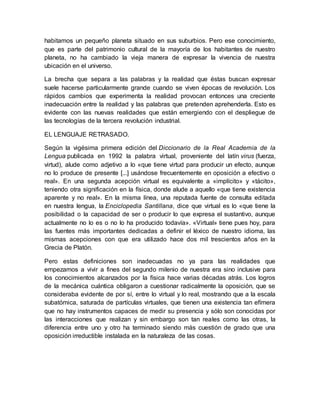 habitamos un pequeño planeta situado en sus suburbios. Pero ese conocimiento,
que es parte del patrimonio cultural de la mayoría de los habitantes de nuestro
planeta, no ha cambiado la vieja manera de expresar la vivencia de nuestra
ubicación en el universo.
La brecha que separa a las palabras y la realidad que éstas buscan expresar
suele hacerse particularmente grande cuando se viven épocas de revolución. Los
rápidos cambios que experimenta la realidad provocan entonces una creciente
inadecuación entre la realidad y las palabras que pretenden aprehenderla. Esto es
evidente con las nuevas realidades que están emergiendo con el despliegue de
las tecnologías de la tercera revolución industrial.
EL LENGUAJE RETRASADO.
Según la vigésima primera edición del Diccionario de la Real Academia de la
Lengua publicada en 1992 la palabra virtual, proveniente del latín virus (fuerza,
virtud), alude como adjetivo a lo «que tiene virtud para producir un efecto, aunque
no lo produce de presente [...] usándose frecuentemente en oposición a efectivo o
real». En una segunda acepción virtual es equivalente a «implícito» y «tácito»,
teniendo otra significación en la física, donde alude a aquello «que tiene existencia
aparente y no real». En la misma línea, una reputada fuente de consulta editada
en nuestra lengua, la Enciclopedia Santillana, dice que virtual es lo «que tiene la
posibilidad o la capacidad de ser o producir lo que expresa el sustantivo, aunque
actualmente no lo es o no lo ha producido todavía». «Virtual» tiene pues hoy, para
las fuentes más importantes dedicadas a definir el léxico de nuestro idioma, las
mismas acepciones con que era utilizado hace dos mil trescientos años en la
Grecia de Platón.
Pero estas definiciones son inadecuadas no ya para las realidades que
empezamos a vivir a fines del segundo milenio de nuestra era sino inclusive para
los conocimientos alcanzados por la física hace varias décadas atrás. Los logros
de la mecánica cuántica obligaron a cuestionar radicalmente la oposición, que se
consideraba evidente de por sí, entre lo virtual y lo real, mostrando que a la escala
subatómica, saturada de partículas virtuales, que tienen una existencia tan efímera
que no hay instrumentos capaces de medir su presencia y sólo son conocidas por
las interacciones que realizan y sin embargo son tan reales como las otras, la
diferencia entre uno y otro ha terminado siendo más cuestión de grado que una
oposición irreductible instalada en la naturaleza de las cosas.
 