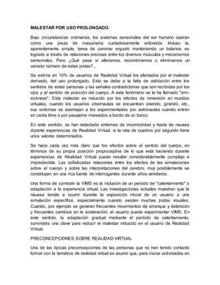 MALESTAR POR USO PROLONGADO.
Bajo circunstancias ordinarias, los sistemas sensoriales del ser humano operan
como una pieza de maquinaria cuidadosamente entonada. Incluso la,
aparentemente simple, tarea de caminar erguido manteniendo un balance, es
logrado a través de relaciones precisas entre los diversos músculos y mecanismos
sensoriales. Pero ¿Qué pasa si alteramos, recombinamos o eliminamos un
variado número de estas pistas?...
Se estima en 10% de usuarios de Realidad Virtual los afectados por el malestar
derivado, del uso prolongado. Esto se debe a la falta de validación entre los
sentidos de estas personas y las señales contradictorias que son recibidas por los
ojos y el sentido de posición del cuerpo. A este fenómeno se le ha llamado "sim-
sickness". Este malestar es inducido por los efectos de inmersión en mundos
virtuales, cuando los usuarios cibernautas se encuentran volando, girando, etc.,
sus síntomas se asemejan a los experimentados por astronautas cuando entran
en caída libre o por pasajeros mareados a bordo de un barco.
En este sentido, se han detectado síntomas de incomodidad y hasta de nausea
durante experiencias de Realidad Virtual, si la rata de cuadros por segundo tiene
unos valores determinados.
Se hace cada vez más claro que los efectos sobre el sentido del cuerpo, en
términos de su propia posición propioceptiva de lo que está haciendo durante
experiencias de Realidad Virtual puede resultar considerablemente complejo e
impredecible. Las sofisticadas relaciones entre los efectos de las simulaciones
sobre el cuerpo y sobre las interpretaciones del cerebro, muy posiblemente se
constituyan en una rica fuente de interrogantes durante años venideros.
Una forma de combatir la VIMS es la inclusión de un período de "calentamiento" o
adaptación a la experiencia virtual. Las investigaciones actuales muestran que la
náusea tiende a ocurrir durante la exposición inicial de un usuario a una
simulación específica, especialmente cuando existen muchas pistas visuales.
Cuando, por ejemplo se generan frecuentes movimientos de arranque y detención
y frecuentes cambios en la aceleración, el usuario puede experimentar VIMS. En
este sentido, la adaptación gradual mediante el período de calentamiento,
suministra una clave para reducir el malestar inducido en el usuario de Realidad
Virtual.
PRECONCEPCIONES SOBRE REALIDAD VIRTUAL
Una de las típicas preconcepciones de las personas que no han tenido contacto
formal con la temática de realidad virtual es asumir que, para iniciar actividades en
 