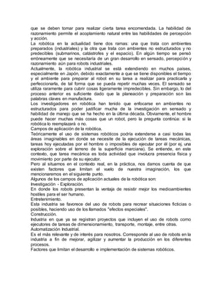 que se deben tomar para realizar cierta tarea encomendada. La habilidad de
razonamiento permite el acoplamiento natural entre las habilidades de percepción
y acción.
La robótica en la actualidad tiene dos ramas: una que trata con ambientes
preparados (industriales) y la otra que trata con ambientes no estructurados y no
predecibles (submarinos, catástrofes y el espacio). En algún tiempo se pensó
erróneamente que se necesitaría de un gran desarrollo en sensado, percepción y
razonamiento aún para robots industriales.
Actualmente, la robótica industrial se está extendiendo en muchos países,
especialmente en Japón, debido exactamente a que se tiene disponibles el tiempo
y el ambiente para preparar al robot en su tarea a realizar para practicarla y
perfeccionarla, de tal forma que se pueda repetir muchas veces. El sensado se
utiliza raramente para cubrir cosas ligeramente impredecibles. Sin embargo, lo del
proceso anterior es suficiente dado que la planeación y preparación son las
palabras claves en manufactura.
Los investigadores en robótica han tenido que enfocarse en ambientes no
estructurados para poder justificar mucha de la investigación en sensado y
habilidad de manejo que se ha hecho en la última década. Obviamente, el hombre
puede hacer muchas más cosas que un robot, pero la pregunta continúa: si la
robótica lo reemplazará o no.
Campos de aplicación de la robótica.
Teóricamente el uso de sistemas robóticos podría extenderse a casi todas las
áreas imaginables en donde se necesite de la ejecución de tareas mecánicas,
tareas hoy ejecutadas por el hombre o imposibles de ejecutar por él (por ej. una
exploración sobre el terreno de la superficie marciana). Se entiende, en este
contexto, que tarea mecánica es toda actividad que involucra presencia física y
movimiento por parte de su ejecutor.
Pero al situarnos en el contexto real, en la práctica, nos damos cuenta de que
existen factores que limitan el vuelo de nuestra imaginación, los que
mencionaremos en el siguiente punto.
Algunos de los campos de aplicación actuales de la robótica son:
Investigación - Exploración.
En donde los robots presentan la ventaja de resistir mejor los medioambientes
hostiles para el ser humano.
Entretenimiento.
Esta industria se favorece del uso de robots para recrear situaciones ficticias o
posibles, haciendo uso de los llamados "efectos especiales".
Construcción.
Industria en que ya se registran proyectos que incluyen el uso de robots como
ejecutores de tareas de dimensionamiento, transporte, montaje, entre otras.
Automatización Industrial.
Es el más relevante y de interés para nosotros. Corresponde al uso de robots en la
industria a fin de mejorar, agilizar y aumentar la producción en los diferentes
procesos.
Factores que limitan el desarrollo e implementación de sistemas robóticos.
 