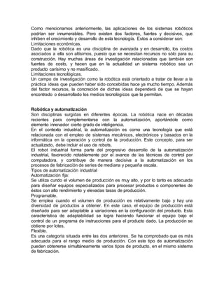 Como mencionamos anteriormente, las aplicaciones de los sistemas robóticos
podrían ser innumerables. Pero existen dos factores, fuertes y decisivos, que
inhiben el crecimiento y desarrollo de esta tecnología. Estos a considerar son:
Limitaciones económicas.
Dado que la robótica es una disciplina de avanzada y en desarrollo, los costos
asociados a ella son altísimos, puesto que se necesitan recursos no sólo para su
construcción. Hay muchas áreas de investigación relacionadas que también son
fuentes de costo, y hacen que en la actualidad un sistema robótico sea un
producto carísimo y no masificado.
Limitaciones tecnológicas.
Un campo de investigación como la robótica está orientado a tratar de llevar a la
práctica ideas que pueden haber sido concebidas hace ya mucho tiempo. Además
del factor recursos, la concreción de dichas ideas dependerá de que se hayan
encontrado o desarrollado los medios tecnológicos que la permitan.
Robótica y automatización
Son disciplinas surgidas en diferentes épocas. La robótica nace en décadas
recientes para complementarse con la automatización, aportándole como
elemento innovador cierto grado de inteligencia.
En el contexto industrial, la automatización es como una tecnología que está
relacionada con el empleo de sistemas mecánicos, electrónicos y basados en la
informática en la operación y control de la producción. Este concepto, para ser
actualizado, debe incluir el uso de robots.
El robot industrial forma parte del progresivo desarrollo de la automatización
industrial, favorecido notablemente por el avance de las técnicas de control por
computadora, y contribuye de manera decisiva a la automatización en los
procesos de fabricación de series de mediana y pequeña escala.
Tipos de automatización industrial
Automatización fija:
Se utiliza cundo el volumen de producción es muy alto, y por lo tanto es adecuada
para diseñar equipos especializados para procesar productos o componentes de
éstos con alto rendimiento y elevadas tasas de producción.
Programable.
Se emplea cuando el volumen de producción es relativamente bajo y hay una
diversidad de productos a obtener. En este caso, el equipo de producción está
diseñado para ser adaptable a variaciones en la configuración del producto. Esta
característica de adaptabilidad se logra haciendo funcionar el equipo bajo el
control de un programa de instrucciones para el producto dado. La producción se
obtiene por lotes.
Flexible.
Es una categoría situada entre las dos anteriores. Se ha comprobado que es más
adecuada para el rango medio de producción. Con este tipo de automatización
pueden obtenerse simultáneamente varios tipos de producto, en el mismo sistema
de fabricación.
 