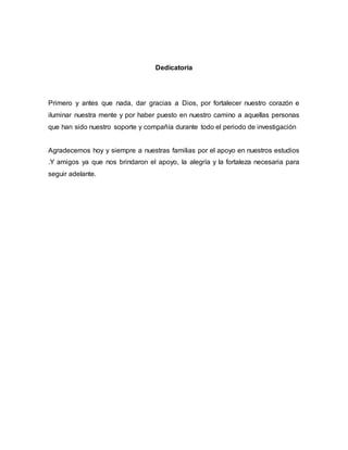 Dedicatoria
Primero y antes que nada, dar gracias a Dios, por fortalecer nuestro corazón e
iluminar nuestra mente y por haber puesto en nuestro camino a aquellas personas
que han sido nuestro soporte y compañía durante todo el periodo de investigación
Agradecemos hoy y siempre a nuestras familias por el apoyo en nuestros estudios
.Y amigos ya que nos brindaron el apoyo, la alegría y la fortaleza necesaria para
seguir adelante.
 