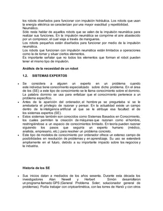 los robots diseñados para funcionar con impulsión hidráulica. Los robots que usan
la energía eléctrica se caracterizan por una mayor exactitud y repetibilidad.
Neumático.
Sólo resta hablar de aquellos robots que se valen de la impulsión neumática para
realizar sus funciones. En la impulsión neumática se comprime el aire abastecido
por un compresor, el cual viaja a través de mangueras.
Los robots pequeños están diseñados para funcionar por medio de la impulsión
neumática.
Los robots que funcionan con impulsión neumática están limitados a operaciones
como la de tomar y situar ciertos elementos.
Es importante señalar que no todos los elementos que forman el robot pueden
tener el mismo tipo de impulsión.
Análisis de la necesidad de un robot
1.2. SISTEMAS EXPERTOS
 Se considera a alguien un experto en un problema cuando
este individuo tiene conocimiento especializado sobre dicho problema. En el área
de los (SE) a este tipo de conocimiento se le llama conocimiento sobre el dominio.
La palabra dominio se usa para enfatizar que el conocimiento pertenece a un
problema específico.
 Antes de la aparición del ordenador, el hombre ya se preguntaba si se le
arrebataría el privilegio de razonar y pensar. En la actualidad existe un campo
dentro de la inteligencia artificial al que se le atribuye esa facultad: el de
los sistemas expertos (SE).
 Estos sistemas también son conocidos como Sistemas Basados en Conocimiento,
los cuales permiten la creación de máquinas que razonan como el hombre,
restringiéndose a un espacio de conocimientos limitado. En teoría pueden razonar
siguiendo los pasos que seguiría un experto humano (médico,
analista, empresario, etc.) para resolver un problema concreto.
 Este tipo de modelos de conocimiento por ordenador ofrece un extenso campo de
posibilidades en resolución de problemas y en aprendizaje. Su uso se extenderá
ampliamente en el futuro, debido a su importante impacto sobre los negocios y
la industria.
Historia de los SE
 Sus inicios datan a mediados de los años sesenta. Durante esta década los
investigadores Alan Newell y Herbert Simón desarrollaron
un programa llamado GPS (General Problema Soler; solucionador general de
problemas). Podía trabajar con criptoaritmética, con las torres de Hanói y con otros
 