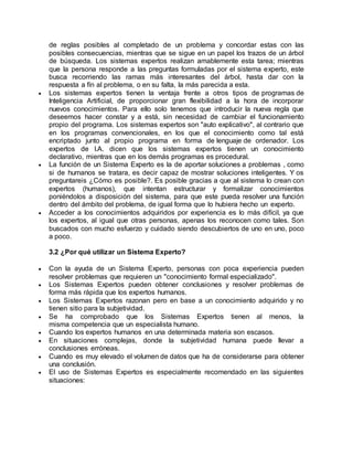 de reglas posibles al completado de un problema y concordar estas con las
posibles consecuencias, mientras que se sigue en un papel los trazos de un árbol
de búsqueda. Los sistemas expertos realizan amablemente esta tarea; mientras
que la persona responde a las preguntas formuladas por el sistema experto, este
busca recorriendo las ramas más interesantes del árbol, hasta dar con la
respuesta a fín al problema, o en su falta, la más parecida a esta.
 Los sistemas expertos tienen la ventaja frente a otros tipos de programas de
Inteligencia Artificial, de proporcionar gran flexibilidad a la hora de incorporar
nuevos conocimientos. Para ello solo tenemos que introducir la nueva regla que
deseemos hacer constar y a está, sin necesidad de cambiar el funcionamiento
propio del programa. Los sistemas expertos son "auto explicativo", al contrario que
en los programas convencionales, en los que el conocimiento como tal está
encriptado junto al propio programa en forma de lenguaje de ordenador. Los
expertos de I.A. dicen que los sistemas expertos tienen un conocimiento
declarativo, mientras que en los demás programas es procedural.
 La función de un Sistema Experto es la de aportar soluciones a problemas , como
si de humanos se tratara, es decir capaz de mostrar soluciones inteligentes. Y os
preguntareis ¿Cómo es posible?. Es posible gracias a que al sistema lo crean con
expertos (humanos), que intentan estructurar y formalizar conocimientos
poniéndolos a disposición del sistema, para que este pueda resolver una función
dentro del ámbito del problema, de igual forma que lo hubiera hecho un experto.
 Acceder a los conocimientos adquiridos por experiencia es lo más difícil, ya que
los expertos, al igual que otras personas, apenas los reconocen como tales. Son
buscados con mucho esfuerzo y cuidado siendo descubiertos de uno en uno, poco
a poco.
3.2 ¿Por qué utilizar un Sistema Experto?
 Con la ayuda de un Sistema Experto, personas con poca experiencia pueden
resolver problemas que requieren un "conocimiento formal especializado".
 Los Sistemas Expertos pueden obtener conclusiones y resolver problemas de
forma más rápida que los expertos humanos.
 Los Sistemas Expertos razonan pero en base a un conocimiento adquirido y no
tienen sitio para la subjetividad.
 Se ha comprobado que los Sistemas Expertos tienen al menos, la
misma competencia que un especialista humano.
 Cuando los expertos humanos en una determinada materia son escasos.
 En situaciones complejas, donde la subjetividad humana puede llevar a
conclusiones erróneas.
 Cuando es muy elevado el volumen de datos que ha de considerarse para obtener
una conclusión.
 El uso de Sistemas Expertos es especialmente recomendado en las siguientes
situaciones:
 