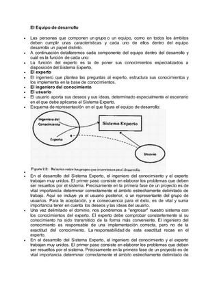 El Equipo de desarrollo
 Las personas que componen un grupo o un equipo, como en todos los ámbitos
deben cumplir unas características y cada uno de ellos dentro del equipo
desarrolla un papel distinto.
 A continuación detallaremos cada componente del equipo dentro del desarrollo y
cuál es la función de cada uno:
 La función del experto es la de poner sus conocimientos especializados a
disposición del Sistema Experto.
 El experto
 El ingeniero que plantea las preguntas al experto, estructura sus conocimientos y
los implementa en la base de conocimientos.
 El ingeniero del conocimiento
 El usuario
 El usuario aporta sus deseos y sus ideas, determinado especialmente el escenario
en el que debe aplicarse el Sistema Experto.
 Esquema de representación en el que figura el equipo de desarrollo:

 En el desarrollo del Sistema Experto, el ingeniero del conocimiento y el experto
trabajan muy unidos. El primer paso consiste en elaborar los problemas que deben
ser resueltos por el sistema. Precisamente en la primera fase de un proyecto es de
vital importancia determinar correctamente el ámbito estrechamente delimitado de
trabajo. Aquí se incluye ya el usuario posterior, o un representante del grupo de
usuarios. Para la aceptación, y e consecuencia para el éxito, es de vital y suma
importancia tener en cuenta los deseos y las ideas del usuario.
 Una vez delimitado el dominio, nos pondremos a "engrosar" nuestro sistema con
los conocimientos del experto. El experto debe comprobar constantemente si su
conocimiento ha sido transmitido de la forma más conveniente. El ingeniero del
conocimiento es responsable de una implementación correcta, pero no de la
exactitud del conocimiento. La responsabilidad de esta exactitud recae en el
experto.
 En el desarrollo del Sistema Experto, el ingeniero del conocimiento y el experto
trabajan muy unidos. El primer paso consiste en elaborar los problemas que deben
ser resueltos por el sistema. Precisamente en la primera fase de un proyecto es de
vital importancia determinar correctamente el ámbito estrechamente delimitado de
 