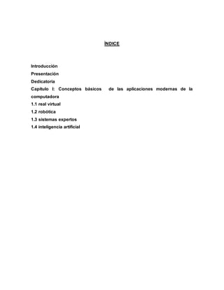 ÌNDICE
Introducción
Presentación
Dedicatoria
Capítulo I: Conceptos básicos de las aplicaciones modernas de la
computadora
1.1 real virtual
1.2 robótica
1.3 sistemas expertos
1.4 inteligencia artificial
 