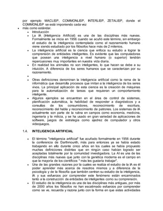 por ejemplo MACLISP, COMMONLISP, INTERLISP, ZETALISP, donde el
COMMONLISP se está imponiendo cada vez
 más como estándar.
 Introducción
 La IA (Inteligencia Artificial) es una de las disciplinas más nuevas.
Formalmente se inicia en 1956 cuando se acuñó este término, sin embargo
el estudio de la inteligencia contemplada como el razonamiento humano
viene siendo estudiado por los filósofos hace más de 2 milenios.
 La inteligencia artificial es la ciencia que enfoca su estudio a lograr la
comprensión de entidades inteligentes. Es evidente que las computadoras
que posean una inteligencia a nivel humano (o superior) tendrán
repercusiones muy importantes en nuestra vida diaria.
 En realidad los animales no son inteligentes, lo que hacen se debe a su
intuición. A diferencia de los seres humanos que se caracterizan por su
razonamiento.

 Otras definiciones denominan la inteligencia artificial como la rama de la
informática que desarrolla procesos que imitan a la inteligencia de los seres
vivos. La principal aplicación de esta ciencia es la creación de máquinas
para la automatización de tareas que requieran un comportamiento
inteligente.
 Algunos ejemplos se encuentran en el área de control de sistemas,
planificación automática, la habilidad de responder a diagnósticos y a
consultas de los consumidores, reconocimiento de escritura,
reconocimiento del habla y reconocimiento de patrones. Los sistemas de IA
actualmente son parte de la rutina en campos como economía, medicina,
ingeniería y la milicia, y se ha usado en gran variedad de aplicaciones de
software, juegos de estrategia como ajedrez de computador y otros
videojuegos.
1.4. INTELIGENCIA ARTIFICIAL
 El término "inteligencia artificial" fue acuñado formalmente en 1956 durante
la conferencia de Darthmounth, más para entonces ya se había estado
trabajando en ello durante cinco años en los cuales se había propuesto
muchas definiciones distintas que en ningún caso habían logrado ser
aceptadas totalmente por la comunidad investigadora. La AI es una de las
disciplinas más nuevas que junto con la genética moderna es el campo en
que la mayoría de los científicos " más les gustaría trabajar".
 Una de las grandes razones por la cuales se realiza el estudio de la IA es él
poder aprender más acerca de nosotros mismos y a diferencia de la
psicología y de la filosofía que también centran su estudio de la inteligencia,
IA y sus esfuerzos por comprender este fenómeno están encaminados
tanto a la construcción de entidades de inteligentes como su comprensión.
 El estudio de la inteligencia es una de las disciplinas más antiguas, por más
de 2000 años los filósofos no han escatimado esfuerzos por comprender
como se ve, recuerda y razona junto con la forma en que estas actividades
 