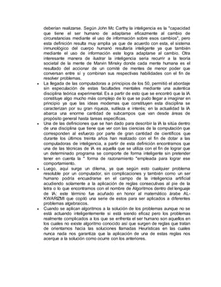 deberían realizarse. Según John Mc Carthy la inteligencia es la "capacidad
que tiene el ser humano de adaptarse eficazmente al cambio de
circunstancias mediante el uso de información sobre esos cambios", pero
esta definición resulta muy amplia ya que de acuerdo con esta, el sistema
inmunológico del cuerpo humanó resultaría inteligente ya que también
mediante el uso de información este logra adaptarse al cambio. Otra
interesante manera de ilustrar la inteligencia seria recurrir a la teoría
societal de la mente de Marvin Minsky donde cada mente humana es el
resultado del accionar de un comité de mentes de menor poder que
conversan entre sí y combinan sus respectivas habilidades con el fin de
resolver problemas.
 La llegada de las computadoras a principios de los 50, permitió el abordaje
sin especulación de estas facultades mentales mediante una autentica
disciplina teórica experimental. Es a partir de esto que se encontró que la IA
constituye algo mucho más complejo de lo que se pudo llegar a imaginar en
principio ya que las ideas modernas que constituyen esta disciplina se
caracterizan por su gran riqueza, sutileza e interés; en la actualidad la IA
abarca una enorme cantidad de subcampos que van desde áreas de
propósito general hasta tareas específicas.
 Una de las definiciones que se han dado para describir la IA la sitúa dentro
de una disciplina que tiene que ver con las ciencias de la computación que
corresponden al esfuerzo por parte de gran cantidad de científicos que
durante los últimos treinta años han realizado con el fin de dotar a las
computadoras de inteligencia, a partir de esta definición encontramos que
una de las técnicas de IA es aquella que se utiliza con el fin de lograr que
un determinado programa se comporte de forma inteligente sin pretender
tener en cuenta la " forma de razonamiento "empleada para lograr ese
comportamiento.
 Luego, aquí surge un dilema, ya que según esto cualquier problema
resoluble por un computador, sin complicaciones y también como un ser
humano podría encuadrarse en el campo de la inteligencia artificial
acudiendo solamente a la aplicación de reglas consecutivas al pie de la
letra o lo que encontramos con el nombre de Algoritmos dentro del lenguaje
de IA; este término fue acuñado en honor al matemático árabe AL-
KWARIZMI que copiló una serie de estos para ser aplicados a diferentes
problemas algebraicos.
 Cuando se aplican algoritmos a la solución de los problemas aunque no se
está actuando inteligentemente si está siendo eficaz pero los problemas
realmente complicados a los que se enfrenta el ser humano son aquellos en
los cuales no existe algoritmo conocido así que surgen de reglas que tratan
de orientarnos hacia las soluciones llamadas Heurísticas en las cuales
nunca nada nos garantiza que la aplicación de una de estas reglas nos
acerque a la solución como ocurre con los anteriores.
 