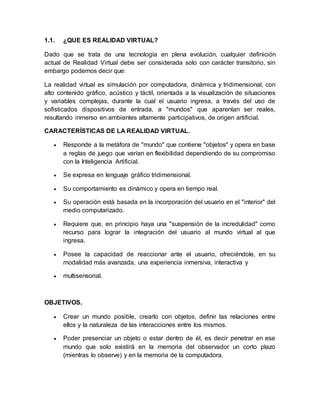 1.1. ¿QUE ES REALIDAD VIRTUAL?
Dado que se trata de una tecnología en plena evolución, cualquier definición
actual de Realidad Virtual debe ser considerada solo con carácter transitorio, sin
embargo podemos decir que:
La realidad virtual es simulación por computadora, dinámica y tridimensional, con
alto contenido gráfico, acústico y táctil, orientada a la visualización de situaciones
y variables complejas, durante la cual el usuario ingresa, a través del uso de
sofisticados dispositivos de entrada, a "mundos" que aparentan ser reales,
resultando inmerso en ambientes altamente participativos, de origen artificial.
CARACTERÍSTICAS DE LA REALIDAD VIRTUAL.
 Responde a la metáfora de "mundo" que contiene "objetos" y opera en base
a reglas de juego que varían en flexibilidad dependiendo de su compromiso
con la Inteligencia Artificial.
 Se expresa en lenguaje gráfico tridimensional.
 Su comportamiento es dinámico y opera en tiempo real.
 Su operación está basada en la incorporación del usuario en el "interior" del
medio computarizado.
 Requiere que, en principio haya una "suspensión de la incredulidad" como
recurso para lograr la integración del usuario al mundo virtual al que
ingresa.
 Posee la capacidad de reaccionar ante el usuario, ofreciéndole, en su
modalidad más avanzada, una experiencia inmersiva, interactiva y
 multisensorial.
OBJETIVOS.
 Crear un mundo posible, crearlo con objetos, definir las relaciones entre
ellos y la naturaleza de las interacciones entre los mismos.
 Poder presenciar un objeto o estar dentro de él, es decir penetrar en ese
mundo que solo existirá en la memoria del observador un corto plazo
(mientras lo observe) y en la memoria de la computadora.
 