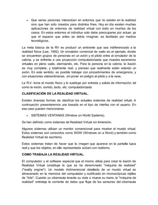 Que varias personas interactúen en entornos que no existen en la realidad
sino que han sido creados para distintos fines. Hoy en día existen muchas
aplicaciones de entornos de realidad virtual con éxito en muchos de los
casos. En estos entornos el individuo solo debe preocuparse por actuar, ya
que el espacio que antes se debía imaginar, es facilitado por medios
tecnológicos.
La meta básica de la RV es producir un ambiente que sea indiferenciado a la
realidad física (Lee, 1992). Un simulador comercial de vuelo es un ejemplo, donde
se encuentran grupos de personas en un avión y el piloto entra al simulador de la
cabina, y se enfrenta a una proyección computadorizada que muestra escenarios
virtuales en pleno vuelo, aterrizando, etc. Para la persona en la cabina, la ilusión
es muy completa, y totalmente real, y piensan que realmente están volando un
avión. En este sentido, es posible trabajar con procedimientos de emergencia, y
con situaciones extraordinarias, sin poner en peligro al piloto y a la nave.
La R.V. toma el mundo físico y lo sustituye por entrada y salida de información, tal
como la visión, sonido, tacto, etc. computadorizada
CLASIFICACIÓN DE LA REALIDAD VIRTUAL.
Existen diversas formas de clasificar los actuales sistemas de realidad virtual. A
continuación presentaremos una basada en el tipo de interfaz con el usuario. En
ese caso pueden mencionarse:
 SISTEMAS VENTANAS (Window on World Systems).
Se han definido como sistemas de Realidad Virtual sin Inmersión.
Algunos sistemas utilizan un monitor convencional para mostrar el mundo virtual.
Estos sistemas son conocidos como WOW (Windows on a Word) y también como
Realidad Virtual de escritorio.
Estos sistemas tratan de hacer que la imagen que aparece en la pantalla luzca
real y que los objetos, en ella representada actúen con realismo.
COMO TRABAJA LA REALIDAD VIRTUAL.
El computador y el software especial que el mismo utiliza para crear la ilusión de
Realidad Virtual constituye lo que se ha denominado "máquina de realidad"
("reality engine"). Un modelo tridimensional detallado de un mundo virtual es
almacenado en la memoria del computador y codificado en microscópicas rejillas
de "bits". Cuando un cibernauta levanta su vista o mueve su mano, la "máquina de
realidad" entreteje la corriente de datos que fluye de los sensores del cibernauta
 