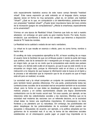 sido especialmente ilustrativo acerca de este nuevo campo llamado "realidad
virtual". Esta nueva expresión ya está entrando en el lenguaje diario, aunque
algunas veces en forma no muy apropiada. ¿Qué es, en verdad, una realidad
"virtual?" ¿Qué es lo que, en computación o en teleinformática, podemos llamar
con propiedad "realidad virtual?" ¿Puede tener importancia fuera del mero ámbito
de la recreación (juegos de computadoras)? ¿Afecta la enseñanza, especialmente
en la universidad?
Vivimos en una época de Realidad Virtual. Creemos que todo es real a nuestro
alrededor, sin embargo en gran parte es gran medida ficción. Por tanto, ficción,
emulación, que asimilamos a través de los canales que tenemos a disposición:
desde la TV hasta las revistas.
La Realidad es la cualidad o estado de ser real o verdadero.
Lo virtual es lo que resulta en esencia o efecto, pero no como forma, nombre o
hecho real.
El scrolling de toda computadora ejemplifica la RV, al hacer scrolling de un mapa
el usuario tiene la facilidad de que con el Mouse puede ir viendo la parte del mapa
que prefiera, esto da la sensación de ir navegando por el mapa, pero este no está
en ningún lado, ya que no es cierto que la computadora este viendo ese pedazo
del mapa y lo demás esté oculto en el espacio, ya que lo que se está viendo no se
encuentra en ningún lado, porque la información está en el disco y al darle la
instrucción a la máquina de que busque la información esta la busca en el rígido y
la procesa a tal velocidad que la impresión que le da al usuario es que el mapa
está ahí pero en realidad, no existe.
La sociedad real y la virtual comparten un conjunto de características comunes,
pero también tienen grandes diferencias. Por una parte, prácticamente todas las
contradicciones sociales de la sociedad real se encuentran también en la sociedad
virtual, pero la forma en que éstas se despliegan adquiere en algunos casos
matices propios y en ciertas oportunidades adopta una lógica abiertamente
contradictoria con la del mundo social real. Tal cosa sucede, por ejemplo, en las
relaciones entre las colectividades sociales y las naciones. Mientras que en la
sociedad real moderna las naciones son un referente decisivo, en la sociedad
virtual éstas no tienen una significativa importancia. El ciberespacio no tiene
fronteras y es planetario por su naturaleza. Sin embargo, las posibilidades del
pleno despliegue de las potencialidades de la sociedad virtual pueden ser
apoyadas o bloqueadas de acuerdo, por ejemplo, a la política adoptada por los
gobiernos de la sociedad real. A su vez, la trama de las relaciones sociales
establecidas en el ciberespacio puede jugar un papel muy importante en la
 