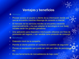 Ventajas y beneficios
 Ventajas
•   Proveer acceso al usuario o cliente de su información donde sea
    que se encuentre mientras disponga de conexión a Internet
•   El mercado de los servicios móviles se encuentra creciendo
    exponencialmente, y los que adapten la tecnología en sus fases
    iniciales serán los grandes ganadores
•   Una aplicación para dispositivo móvil puede utilizarse con fines de
    promoción del negocio, o ser vendida como producto de consumo
 Beneficios
•   Extensión móvil de la compañía
•   Permite al cliente ponerse en contacto en cuestión de segundos
•   Provee un escaparate que puede ser visto por miles de personas al
    día
•   Es una herramienta de mercadotecnia de bajo costo
 