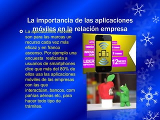 La importancia de las aplicaciones
 La aplicaciones móviles relación empresa
     móviles en la
  son para las marcas un
  recurso cada vez más
  eficaz y en franco
  ascenso. Por ejemplo una
  encuesta realizada a
  usuarios de smartphones
  dice que más del 80% de
  ellos usa las aplicaciones
  móviles de las empresas
  con las que
  interactúan, bancos, com
  pañías aéreas etc, para
  hacer todo tipo de
  trámites.
 