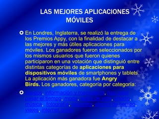 LAS MEJORES APLICACIONES
               MÓVILES
 En Londres, Inglaterra, se realizó la entrega de
  los Premios Appy, con la finalidad de destacar a
  las mejores y más útiles aplicaciones para
  móviles. Los ganadores fueron seleccionados por
  los mismos usuarios que fueron quienes
  participaron en una votación que distinguió entre
  distintas categorías de aplicaciones para
  dispositivos móviles de smartphones y tablets.
  La aplicación más ganadora fue Angry
  Birds. Los ganadores, categoría por categoría:
 Juegos, información y mensajería, App para
  pasar el tiempo, moda, estilo de vida, ahorro,
  música, fotografía, deportes, ahorro de tiempo,
  viajes, internet gratis
 