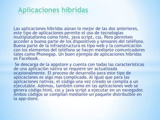 Aplicaciones hibridas
Las aplicaciones hibridas aúnan lo mejor de las dos anteriores,
este tipo de aplicaciones permite el uso de tecnologías
multiplataforma como html, java script, css. Pero permiten
acceder a buena parte de los dispositivos y sensores del teléfono.
Buena parte de la infraestructura es tipo web y la comunicación
con los elementos del teléfono se hacen mediante comunicadores
tales como Phonegap. Un buen ejemplo de aplicaciones hibridas
es Facebook.
Se descarga de la appstore y cuenta con todas las características
de una aplicación nativa se requiere ser actualizada
ocasionalmente. El proceso de desarrollo para este tipo de
aplicaciones es algo mas complicado. Al igual que para las
aplicaciones nativas, el código una vez creado se compila a un
ejecutable. Ademas, también como en las aplicaciones web se
genera código html, css y java script a ejecutar en un navegador.
Ambos códigos se compilan mediante un paquete distribuible en
la app-store.

 