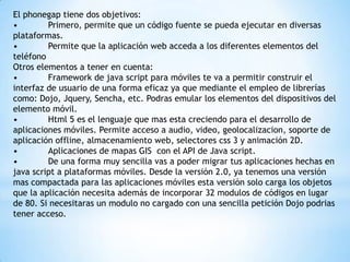 El phonegap tiene dos objetivos:
•
Primero, permite que un código fuente se pueda ejecutar en diversas
plataformas.
•
Permite que la aplicación web acceda a los diferentes elementos del
teléfono
Otros elementos a tener en cuenta:
•
Framework de java script para móviles te va a permitir construir el
interfaz de usuario de una forma eficaz ya que mediante el empleo de librerías
como: Dojo, Jquery, Sencha, etc. Podras emular los elementos del dispositivos del
elemento móvil.
•
Html 5 es el lenguaje que mas esta creciendo para el desarrollo de
aplicaciones móviles. Permite acceso a audio, video, geolocalizacion, soporte de
aplicación offline, almacenamiento web, selectores css 3 y animación 2D.
•
Aplicaciones de mapas GIS con el API de Java script.
•
De una forma muy sencilla vas a poder migrar tus aplicaciones hechas en
java script a plataformas móviles. Desde la versión 2.0, ya tenemos una versión
mas compactada para las aplicaciones móviles esta versión solo carga los objetos
que la aplicación necesita además de incorporar 32 modulos de códigos en lugar
de 80. Si necesitaras un modulo no cargado con una sencilla petición Dojo podrias
tener acceso.

 