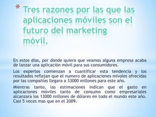 * Tres razones por las que las
aplicaciones móviles son el
futuro del marketing
móvil.

En estos días, por donde quiera que veamos alguna empresa acaba
de lanzar una aplicación móvil para sus consumidores.
Los expertos comienzan a cuantificar esta tendencia y los
resultados reflejan que el numero de aplicaciones mivoles ofrecidas
por las compañías llegara a 33000 millones para este año.
Mientras tanto, las estimaciones indican que el gasto en
aplicaciones móviles tanto de consumo como empresariales
alcanzara los 13000 millones de dólares en todo el mundo este año.
Casi 5 veces mas que en el 2009.

 
