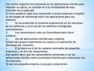 Con tantos negocios incursionando en las aplicaciones móviles para
impulsar su marca, la cuestión es si la rentabilidad de esta
inversión es la esperada.
En otras palabras ¿Qué esta motivando a tantas empresas a ampliar
su estrategia de marketing móvil con aplicaciones para sus
clientes?
1.
Se ha producido un aumento exponencial en las funciones
de los teléfonos y en el uso de los teléfonos inteligentes
(smartphones).
2.
Los consumidores usan sus Smartphone para hacer
compras.
3.
Uso de aplicaciones móviles para compras
Existen dos grupos importantes en cuanto a la aplicación de
descargas por ususarios:
•
El primero es el de las compras (menudeo de pequeñas
empresas) y el otro de restaurantes.
Esto quiere decir que los consumidores comienzan a ver las
aplicaciones móviles como la principal interfaz para conectarse con
las empresas.
Ya sea una pequeña empresa o una gran corporacion.

 