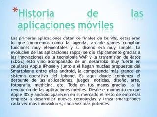 *Historia

de
aplicaciones móviles

las

Las primeras aplicaciones datan de finales de los 90s, estas eran
lo que conocemos como la agenda, arcade games cumplían
funciones muy elementales y su diseño era muy simple. La
evolución de las aplicaciones (apps) se dio rápidamente gracias a
las innovaciones de la tecnología WAP y la transmisión de datos
(EDGE) esto vino acompañado de un desarrollo muy fuerte en
celulares Apple IPhone y junto a él llegan muchas propuestas del
Smartphone entre ellas android, la competencia más grande en
sistema operativo del iphone. Es aquí donde comienza el
despunte de las aplicaciones, juegos, noticias, diseño, arte,
fotografía, medicina, etc. Todo en tus manos gracias a la
revolución de las aplicaciones móviles. Desde el momento en que
Apple IOS y android aparecen en el mercado el resto de empresas
empieza a desarrollar nuevas tecnologías y lanza smartphones
cada vez más innovadores, cada vez más potentes

 