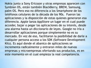 Nokia junto a Sony Ericsson y otras empresas aparecen con
Symbian OS, están también BlackBerry, BREW, Samsung,
palm OS. Pero eso no diferencia a los Smartphone de los
teléfonos celulares de la década de los 90s. Fueron las
aplicaciones y la disposición de estas quienes generaron esa
diferencia. Apple lanza AppStore un lugar en el cual puede
acceder, bajar o pegar las aplicaciones de su interés, desde
una alarma hasta un diccionario de leyes. Google no iría a
desarrollar aplicaciones porque simplemente no es su
mercado. En vez de eso, facilitaron la posibilidad de darle a
cualquier persona acceso a los SDK (Software Development
Kits). Es aquí donde el abanico de aplicaciones se
incrementa radicalmente y entraron miles de nuevas
empresas y microempresas ofertando sus productos, es en
este momento en el cual empieza la real competencia.

 
