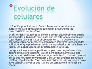 * Evolución de
celulares

La función principal de un Smartphone, es de servir como
plataforma para aplicaciones que hagan provecho de las
características del teléfono.
En sí, los desarrolladores se ponen a pensar ¿Qué problema puedo
solucionarlo? Y tomando en cuanto que los teléfonos cuentan con
cosas desde cámaras hasta giroscopios en su hardware y una
conexión regular a internet; logran hacer programas denominados
aplicaciones que pueden ser desde un organizador personal hasta un
juego. Las posibilidades son prácticamente infinitas.
Las aplicaciones whatsapp y line cumplen una pequeña función
dentro de nuestro teléfono, ya sea para comunicarnos que nos
ahorran mucho dinero con la mensajería de texto, u otras como suit
office que nos permite visualizar y editar documentos en nuestro
teléfono rápidamente. Y no podemos olvidarnos de los juegos como
el ya clásico angrybirds que ha sido descargado mil millones de
veces.

 