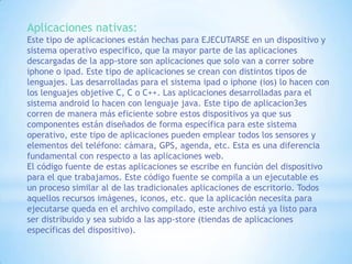 Aplicaciones nativas:
Este tipo de aplicaciones están hechas para EJECUTARSE en un dispositivo y
sistema operativo especifico, que la mayor parte de las aplicaciones
descargadas de la app-store son aplicaciones que solo van a correr sobre
iphone o ipad. Este tipo de aplicaciones se crean con distintos tipos de
lenguajes. Las desarrolladas para el sistema ipad o iphone (ios) lo hacen con
los lenguajes objetive C, C o C++. Las aplicaciones desarrolladas para el
sistema android lo hacen con lenguaje java. Este tipo de aplicacion3es
corren de manera más eficiente sobre estos dispositivos ya que sus
componentes están diseñados de forma específica para este sistema
operativo, este tipo de aplicaciones pueden emplear todos los sensores y
elementos del teléfono: cámara, GPS, agenda, etc. Esta es una diferencia
fundamental con respecto a las aplicaciones web.
El código fuente de estas aplicaciones se escribe en función del dispositivo
para el que trabajamos. Este código fuente se compila a un ejecutable es
un proceso similar al de las tradicionales aplicaciones de escritorio. Todos
aquellos recursos imágenes, iconos, etc. que la aplicación necesita para
ejecutarse queda en el archivo compilado, este archivo está ya listo para
ser distribuido y sea subido a las app-store (tiendas de aplicaciones
específicas del dispositivo).

 