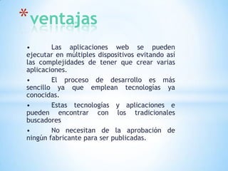* ventajas
•
Las aplicaciones web se pueden
ejecutar en múltiples dispositivos evitando así
las complejidades de tener que crear varias
aplicaciones.
•
El proceso de desarrollo es más
sencillo ya que emplean tecnologías ya
conocidas.
•
Estas tecnologías y aplicaciones e
pueden encontrar con los tradicionales
buscadores
•
No necesitan de la aprobación de
ningún fabricante para ser publicadas.

 