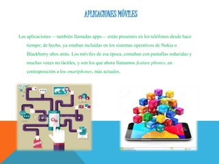 APLICACIONES MÓVILES
Las aplicaciones —también llamadas apps— están presentes en los teléfonos desde hace
tiempo; de hecho, ya estaban incluidas en los sistemas operativos de Nokia o
Blackberry años atrás. Los móviles de esa época, contaban con pantallas reducidas y
muchas veces no táctiles, y son los que ahora llamamos feature phones, en
contraposición a los smartphones, más actuales.
 