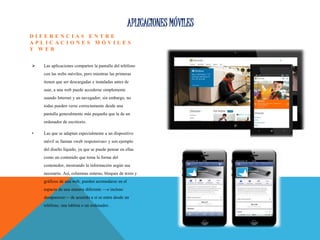 APLICACIONES MÓVILES
D I F E R E N C I A S E N T R E
A P L I C A C I O N E S M Ó V I L E S
Y W E B
 Las aplicaciones comparten la pantalla del teléfono
con las webs móviles, pero mientras las primeras
tienen que ser descargadas e instaladas antes de
usar, a una web puede accederse simplemente
usando Internet y un navegador; sin embargo, no
todas pueden verse correctamente desde una
pantalla generalmente más pequeña que la de un
ordenador de escritorio.
• Las que se adaptan especialmente a un dispositivo
móvil se llaman «web responsivas» y son ejemplo
del diseño líquido, ya que se puede pensar en ellas
como un contenido que toma la forma del
contenedor, mostrando la información según sea
necesario. Así, columnas enteras, bloques de texto y
gráficos de una web, pueden acomodarse en el
espacio de una manera diferente —o incluso
desaparecer— de acuerdo a si se entra desde un
teléfono, una tableta o un ordenador.
 