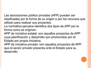 Las asociaciones público privadas (APP) pueden ser
clasificadas por la forma de su origen o por los recursos que
utilizan para realizar sus proyectos.
La normativa peruana identifica dos tipos de APP por la
forma como se originan:
APP de iniciativa estatal: son aquellos proyectos de APP
cuya planificación y desarrollo son promovidos por el
Estado por propia iniciativa.
APP de iniciativa privada: son aquellos proyectos de APP
que el sector privado presenta ante el Estado para su
desarrollo.
 