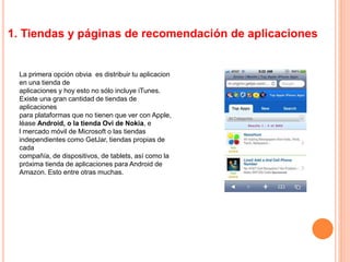 1. Tiendas y páginas de recomendación de aplicaciones
La primera opción obvia es distribuir tu aplicacion
en una tienda de
aplicaciones y hoy esto no sólo incluye iTunes.
Existe una gran cantidad de tiendas de
aplicaciones
para plataformas que no tienen que ver con Apple,
léase Android, o la tienda Ovi de Nokia, e
l mercado móvil de Microsoft o las tiendas
independientes como GetJar, tiendas propias de
cada
compañía, de dispositivos, de tablets, así como la
próxima tienda de aplicaciones para Android de
Amazon. Esto entre otras muchas.
 