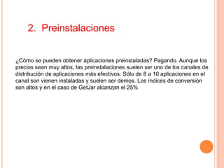 2. Preinstalaciones
¿Cómo se pueden obtener aplicaciones preinstaladas? Pagando. Aunque los
precios sean muy altos, las preinstalaciones suelen ser uno de los canales de
distribución de aplicaciones más efectivos. Sólo de 8 a 10 aplicaciones en el
canal son vienen instaladas y suelen ser demos. Los índices de conversión
son altos y en el caso de GetJar alcanzan el 25%
 