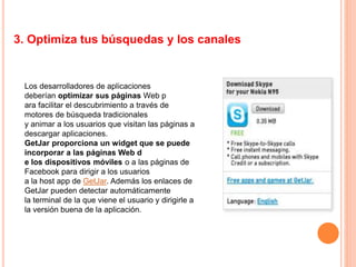 3. Optimiza tus búsquedas y los canales
Los desarrolladores de aplicaciones
deberían optimizar sus páginas Web p
ara facilitar el descubrimiento a través de
motores de búsqueda tradicionales
y animar a los usuarios que visitan las páginas a
descargar aplicaciones.
GetJar proporciona un widget que se puede
incorporar a las páginas Web d
e los dispositivos móviles o a las páginas de
Facebook para dirigir a los usuarios
a la host app de GetJar. Además los enlaces de
GetJar pueden detectar automáticamente
la terminal de la que viene el usuario y dirigirle a
la versión buena de la aplicación.
 