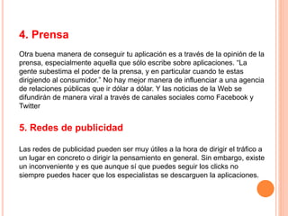 4. Prensa
Otra buena manera de conseguir tu aplicación es a través de la opinión de la
prensa, especialmente aquella que sólo escribe sobre aplicaciones. “La
gente subestima el poder de la prensa, y en particular cuando te estas
dirigiendo al consumidor.” No hay mejor manera de influenciar a una agencia
de relaciones públicas que ir dólar a dólar. Y las noticias de la Web se
difundirán de manera viral a través de canales sociales como Facebook y
Twitter
5. Redes de publicidad
Las redes de publicidad pueden ser muy útiles a la hora de dirigir el tráfico a
un lugar en concreto o dirigir la pensamiento en general. Sin embargo, existe
un inconveniente y es que aunque sí que puedes seguir los clicks no
siempre puedes hacer que los especialistas se descarguen la aplicaciones.
 