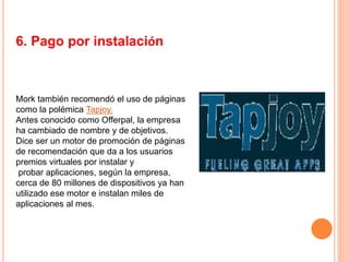 6. Pago por instalación
Mork también recomendó el uso de páginas
como la polémica Tapjoy.
Antes conocido como Offerpal, la empresa
ha cambiado de nombre y de objetivos.
Dice ser un motor de promoción de páginas
de recomendación que da a los usuarios
premios virtuales por instalar y
probar aplicaciones, según la empresa,
cerca de 80 millones de dispositivos ya han
utilizado ese motor e instalan miles de
aplicaciones al mes.
 