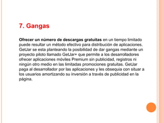 7. Gangas
Ofrecer un número de descargas gratuitas en un tiempo limitado
puede resultar un método efectivo para distribución de aplicaciones.
GetJar se esta planteando la posibilidad de dar gangas mediante un
proyecto piloto llamado GetJar+ que permite a los desarrolladores
ofrecer aplicaciones móviles Premium sin publicidad, registros ni
ningún otro medio en las limitadas promociones gratuitas. GetJar
paga al desarrollador por las aplicaciones y les obsequia con situar a
los usuarios amortizando su inversión a través de publicidad en la
página.
 