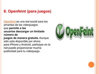 8. Openfeint (para juegos)
Openfeint es una red social para los
amantes de los videojuegos
que permite a los
usuarios descargar un limitado
número de
juegos de manera gratuita. Aunque
sólo esta disponible por ahora
para iPhone y Android, participar en la
red puede proporcionar mucha
publicidad para tu videojuego.
 