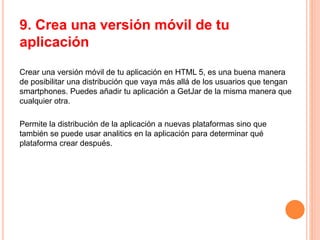 9. Crea una versión móvil de tu
aplicación
Crear una versión móvil de tu aplicación en HTML 5, es una buena manera
de posibilitar una distribución que vaya más allá de los usuarios que tengan
smartphones. Puedes añadir tu aplicación a GetJar de la misma manera que
cualquier otra.
Permite la distribución de la aplicación a nuevas plataformas sino que
también se puede usar analitics en la aplicación para determinar qué
plataforma crear después.
 