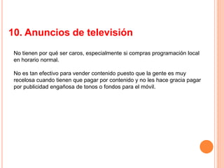 10. Anuncios de televisión
No tienen por qué ser caros, especialmente si compras programación local
en horario normal.
No es tan efectivo para vender contenido puesto que la gente es muy
recelosa cuando tienen que pagar por contenido y no les hace gracia pagar
por publicidad engañosa de tonos o fondos para el móvil.
 