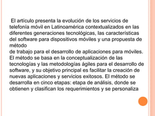 El artículo presenta la evolución de los servicios de
telefonía móvil en Latinoamérica contextualizados en las
diferentes generaciones tecnológicas, las características
del software para dispositivos móviles y una propuesta de
método
de trabajo para el desarrollo de aplicaciones para móviles.
El método se basa en la conceptualización de las
tecnologías y las metodologías ágiles para el desarrollo de
software, y su objetivo principal es facilitar la creación de
nuevas aplicaciones y servicios exitosos. El método se
desarrolla en cinco etapas: etapa de análisis, donde se
obtienen y clasifican los requerimientos y se personaliza
 