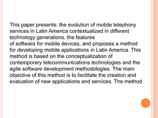 This paper presents: the evolution of mobile telephony
services in Latin America contextualized in different
technology generations, the features
of software for mobile devices, and proposes a method
for developing mobile applications in Latin America. This
method is based on the conceptualization of
contemporary telecommunications technologies and the
agile software development methodologies. The main
objective of this method is to facilitate the creation and
evaluation of new applications and services. The method
 